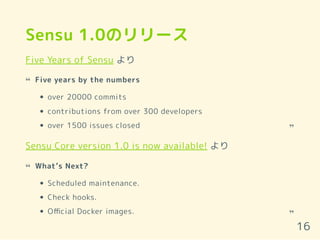 Sensu 1.0のリリース
Five Years of Sensu より
Sensu Core version 1.0 is now available! より
Five years by the numbers
over 20000 commits
contributions from over 300 developers
over 1500 issues closed
“
“
What’s Next?
Scheduled maintenance.
Check hooks.
Oﬃcial Docker images.
“
“
16
 