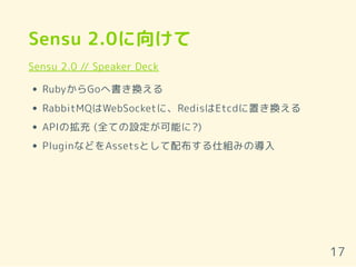 Sensu 2.0に向けて
Sensu 2.0 // Speaker Deck
RubyからGoへ書き換える
RabbitMQはWebSocketに、RedisはEtcdに置き換える
APIの拡充 (全ての設定が可能に?)
PluginなどをAssetsとして配布する仕組みの導入
17
 
