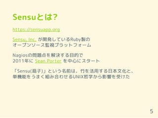 Sensuとは?
https://sensuapp.org
Sensu, Inc. が開発しているRuby製の
オープンソース監視プラットフォーム
Nagiosの問題点を解決する目的で
2011年に Sean Porter を中心にスタート
「Sensu(扇子)」という名前は、竹を活用する日本文化と、
単機能をうまく組み合わせるUNIX哲学から影響を受けた
5
 