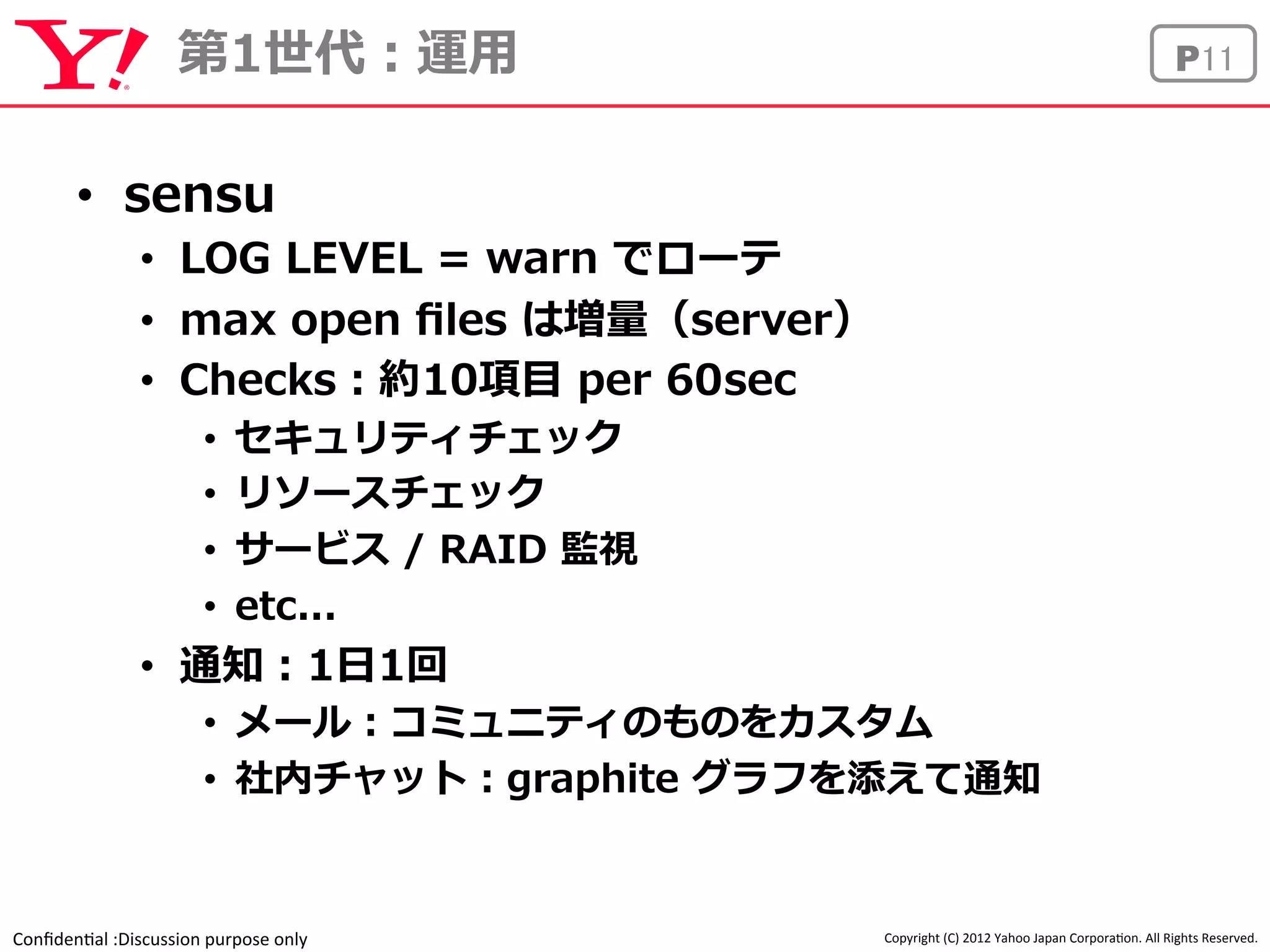 第1世代：運⽤用P11 
Confiden'al 
:Discussion 
purpose 
only 
Copyright 
(C) 
2012 
Yahoo 
Japan 
Corpora'on. 
All 
Rights 
Reserved. 
• sensu 
• LOG LEVEL = warn でローテ 
• max open files は増量量（server） 
• Checks：約10項⽬目 per 60sec 
• セキュリティチェック 
• リソースチェック 
• サービス / RAID 監視 
• etc... 
• 通知：1⽇日1回 
• メール：コミュニティのものをカスタム 
• 社内チャット：graphite グラフを添えて通知 
 