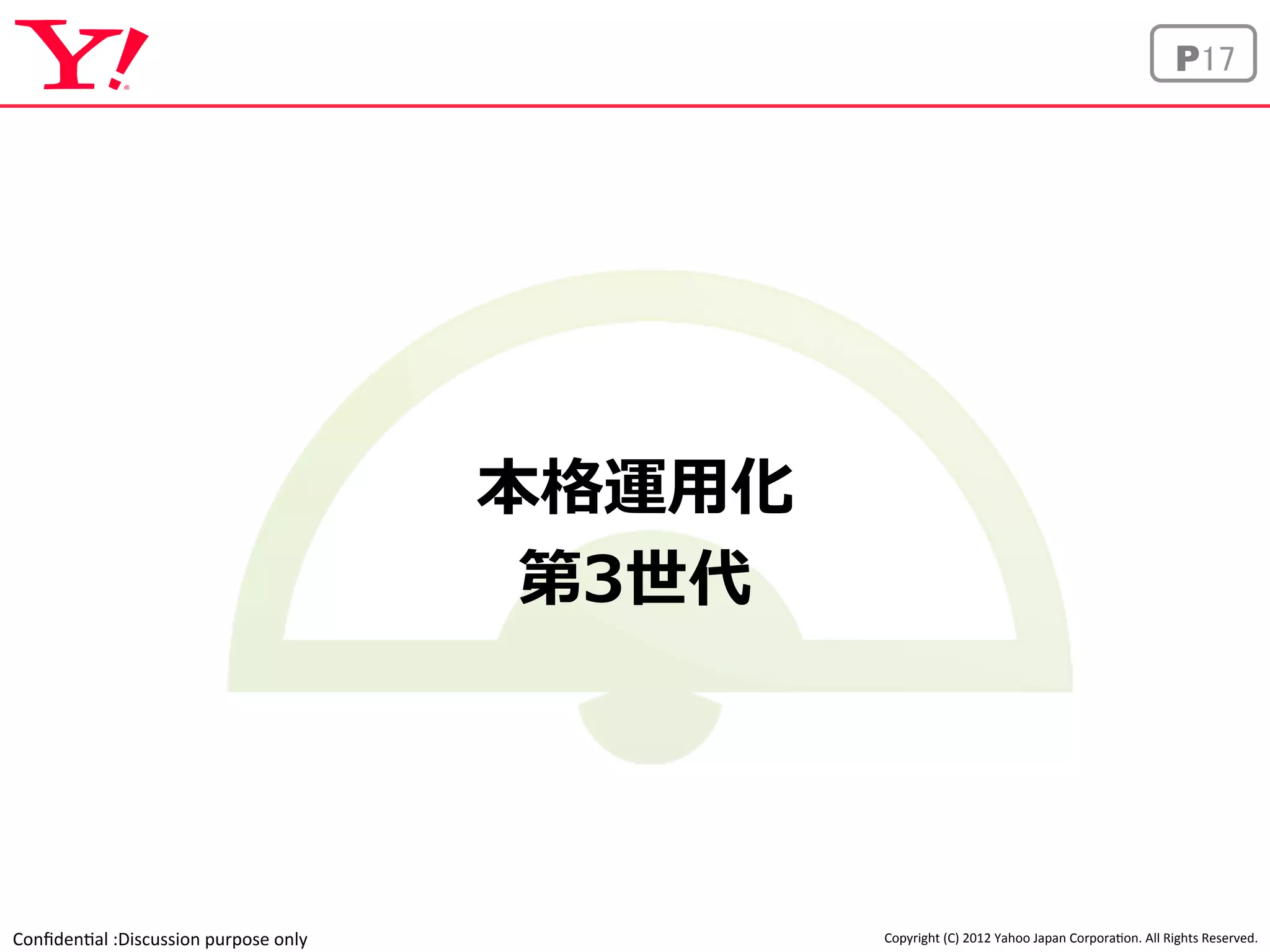 Confiden'al 
:Discussion 
purpose 
only 
P17 
Copyright 
(C) 
2012 
Yahoo 
Japan 
Corpora'on. 
All 
Rights 
Reserved. 
本格運⽤用化 
第3世代 
 
