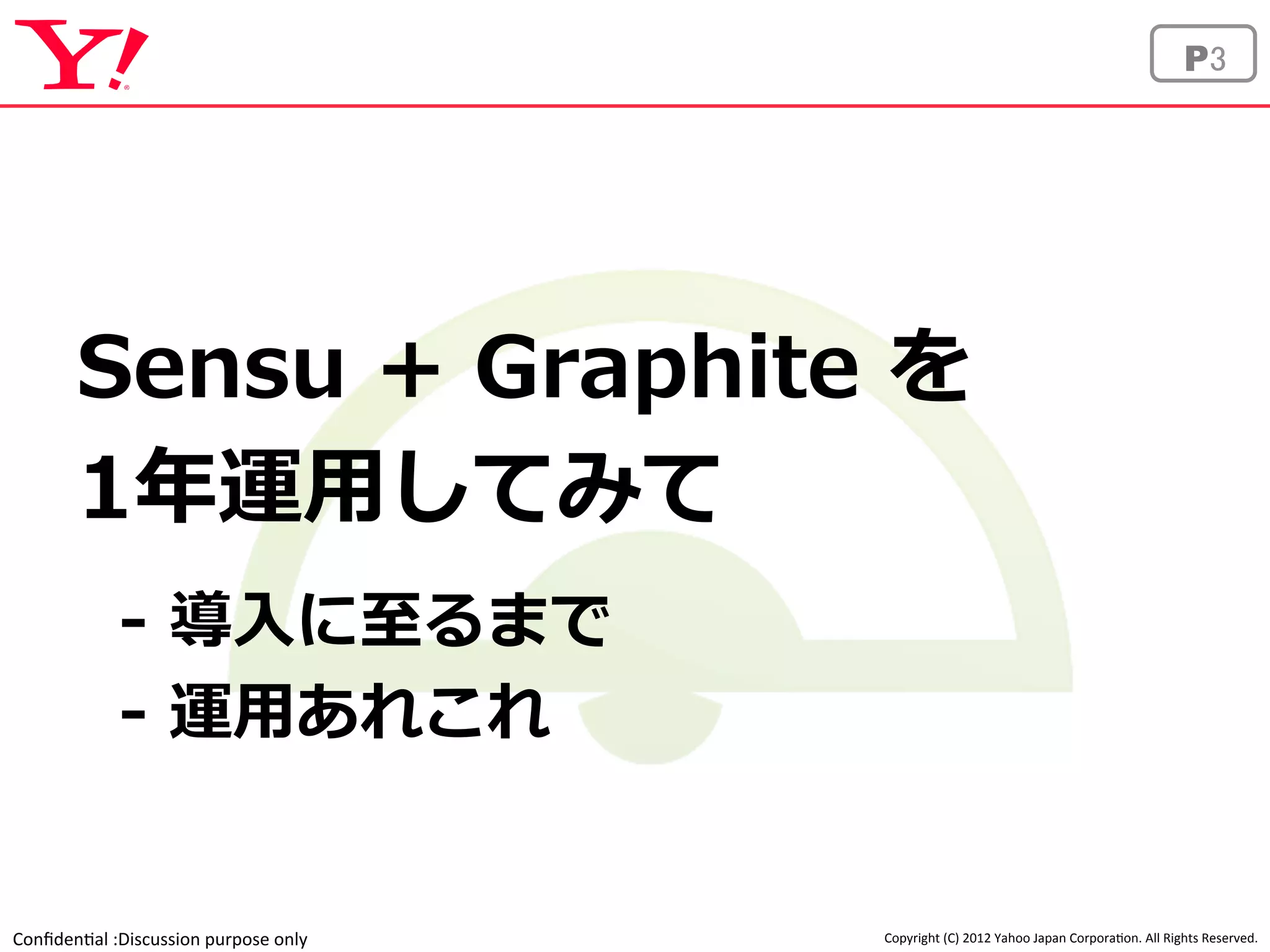 Sensu + Graphite を 
1年年運⽤用してみて 
 
-‐‑‒ 導⼊入に⾄至るまで 
-‐‑‒ 運⽤用あれこれ 
Confiden'al 
:Discussion 
purpose 
only 
P3 
Copyright 
(C) 
2012 
Yahoo 
Japan 
Corpora'on. 
All 
Rights 
Reserved. 
 