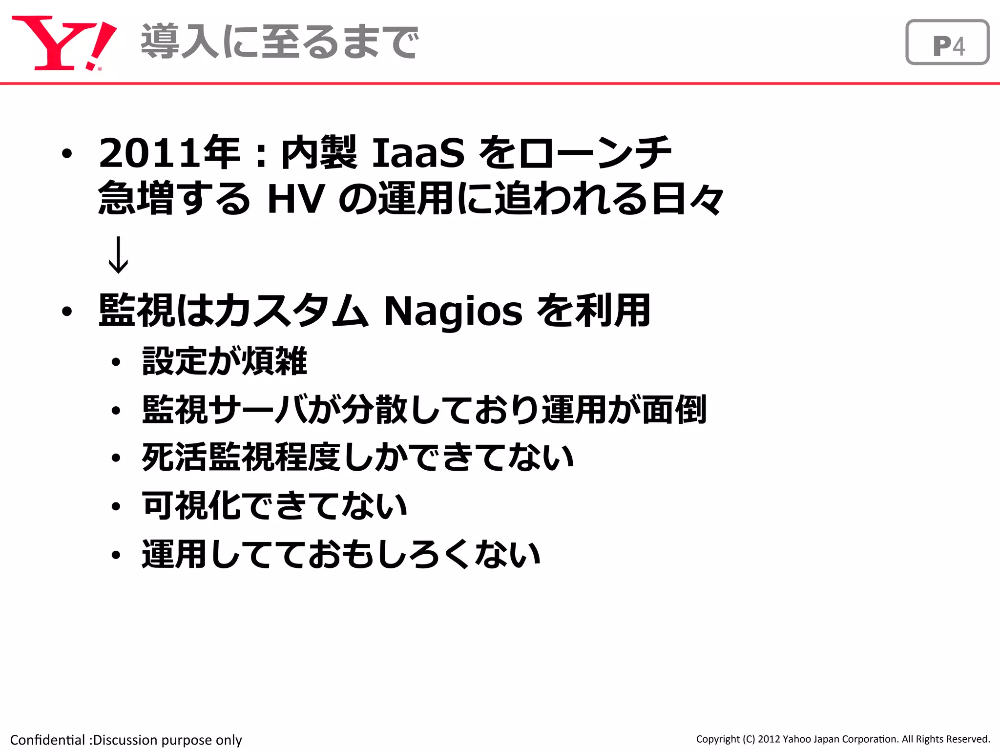 導⼊入に⾄至るまでP4 
• 2011年年：内製 IaaS をローンチ 
急増する HV の運⽤用に追われる⽇日々 
↓ 
• 監視はカスタム Nagios を利利⽤用 
• 設定が煩雑 
• 監視サーバが分散しており運⽤用が⾯面倒 
• 死活監視程度度しかできてない 
• 可視化できてない 
• 運⽤用してておもしろくない 
Confiden'al 
:Discussion 
purpose 
only 
Copyright 
(C) 
2012 
Yahoo 
Japan 
Corpora'on. 
All 
Rights 
Reserved. 
 