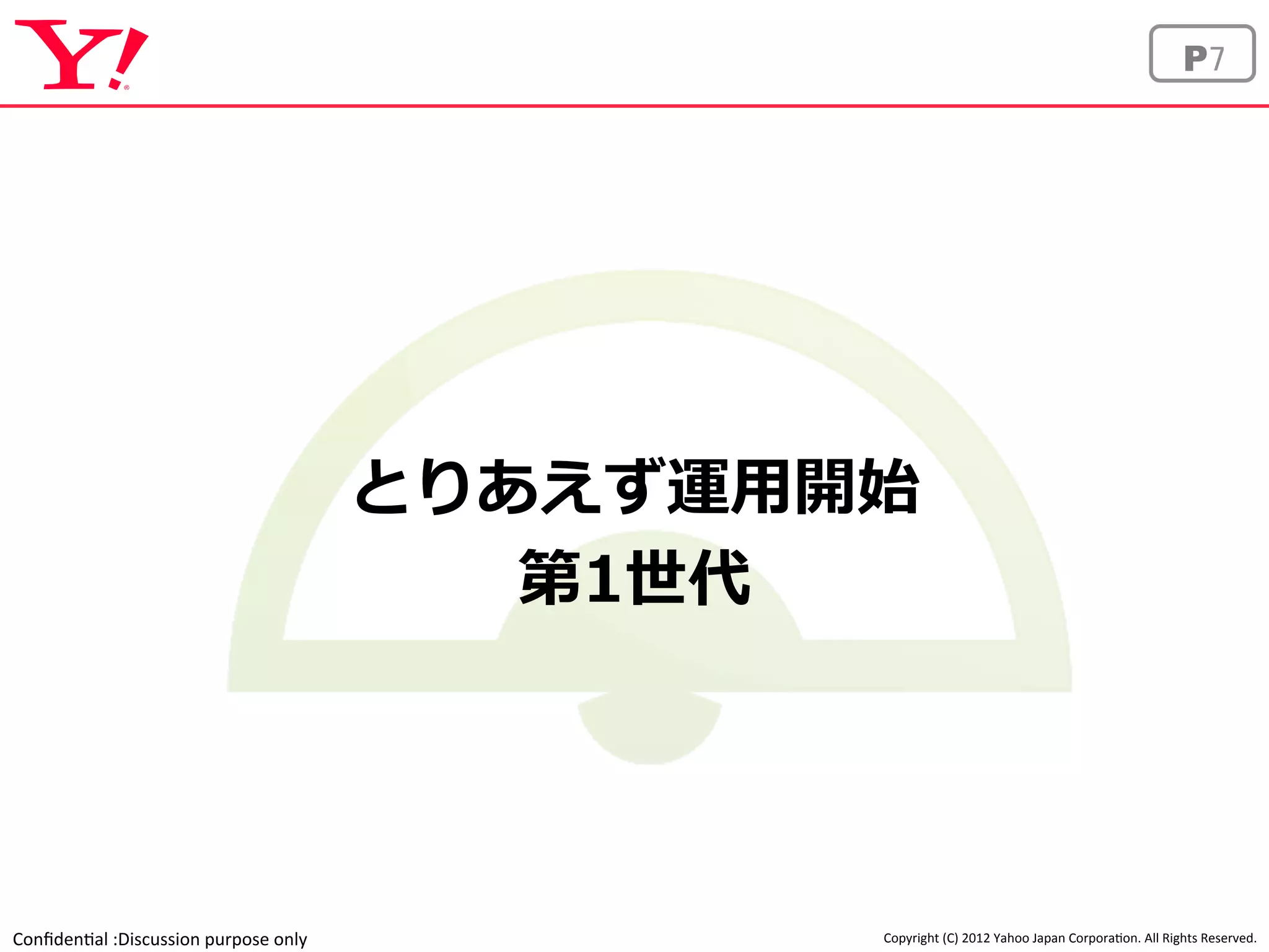 Confiden'al 
:Discussion 
purpose 
only 
P7 
とりあえず運⽤用開始 
Copyright 
(C) 
2012 
Yahoo 
Japan 
Corpora'on. 
All 
Rights 
Reserved. 
第1世代 
 