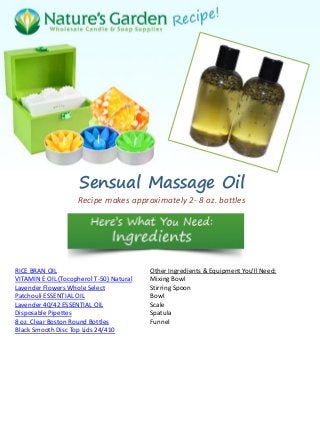 Sensual Massage Oil
Recipe makes approximately 2- 8 oz. bottles
RICE BRAN OIL
VITAMIN E OIL (Tocopherol T-50) Natural
Lavender Flowers Whole Select
Patchouli ESSENTIAL OIL
Lavender 40/42 ESSENTIAL OIL
Disposable Pipettes
8 oz. Clear Boston Round Bottles
Black Smooth Disc Top Lids 24/410
Other Ingredients & Equipment You'll Need:
Mixing Bowl
Stirring Spoon
Bowl
Scale
Spatula
Funnel
 