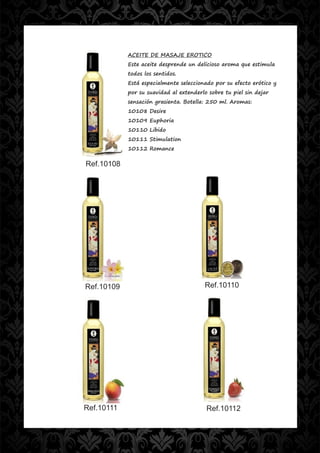 ACEITE DE MASAJE EROTICO
            Este aceite desprende un delicioso aroma que estimula
            todos los sentidos.
            Está especialmente seleccionado por su efecto erótico y
            por su suavidad al extenderlo sobre tu piel sin dejar
            sensación grasienta. Botella: 250 ml. Aromas:
            10108 Desire
            10109 Euphoria
            10110 Libido
            10111 Stimulation
            10112 Romance

Ref.10108




Ref.10109                               Ref.10110




Ref.10111                                Ref.10112
 