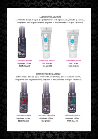 LUBRICANTES NEUTROS
 Lubricantes a base de agua que proporcionan una experiencia agradable y húmeda,
  compatibles con los preservativos, mejoran el deslizamiento de la piel e hidratan.




  Lubricante Neutro          Lubricante Neutro                Lubricante Neutro
   Joydrops 100ml               Eros 100 ml                       Eros 50ml
     Ref.20328                  Ref.20315                        Ref.20316


                          LUBRICANTES DE SABORES
 Lubricantes a base de agua, totalmente comestibles y con un delicioso aroma,
compatibles con los preservativos, mejoran el deslizamiento de la piel e hidratan.




 Lubricante Cereza         Lubricante Chocolate              Lubricante Menta
 Joydrops 100ml               Joydrops 100ml                 Joydrops 100ml
    Ref.20330                  Ref.20331                        Ref.20332
 