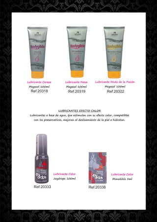 Lubricante Cereza           Lubricante Fresa       Lubricante Fruta de la Pasión
 Megasol 100ml               Megasol 100ml                Megasol 100ml
  Ref.20318                   Ref.20319                     Ref.20322




                       LUBRICANTES EFECTO CALOR
 Lubricantes a base de agua, que estimulan con su efecto calor, compatibles
    con los preservativos, mejoran el deslizamiento de la piel e hidratan.




                    Lubricante Calor                           Lubricante Calor
                    Joydrops 100ml                              Monodósis 5ml


    Ref.20333                                  Ref.20338
 