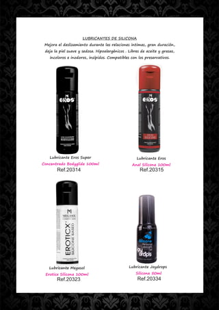 LUBRICANTES DE SILICONA
 Mejora el deslizamiento durante las relaciones intimas, gran duración,
 deja la piel suave y sedosa. Hipoalergénicos . Libres de aceite y grasas,
   incoloros e inodoros, insípidos. Compatibles con los preservativos.




   Lubricante Eros Super                            Lubricante Eros
Concentrado Bodyglide 100ml                       Anal Silicona 100ml
       Ref.20314                                      Ref.20315




   Lubricante Megasol                           Lubricante Joydrops

 Eroticx Silicona 100ml                             Silicona 50ml
       Ref.20323                                     Ref.20334
 
