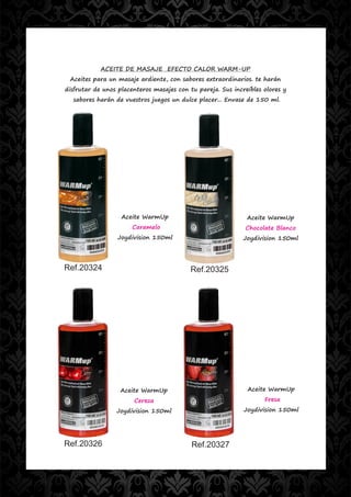 ACEITE DE MASAJE EFECTO CALOR WARM-UP
 Aceites para un masaje ardiente, con sabores extraordinarios. te harán
disfrutar de unos placenteros masajes con tu pareja. Sus increíbles olores y
  sabores harán de vuestros juegos un dulce placer... Envase de 150 ml.




                   Aceite WarmUp                              Aceite WarmUp
                       Caramelo                               Chocolate Blanco
                  Joydivision 150ml                          Joydivision 150ml




Ref.20324                                  Ref.20325




                   Aceite WarmUp                              Aceite WarmUp
                       Cereza                                       Fresa
                 Joydivision 150ml                           Joydivision 150ml




Ref.20326                                  Ref.20327
 