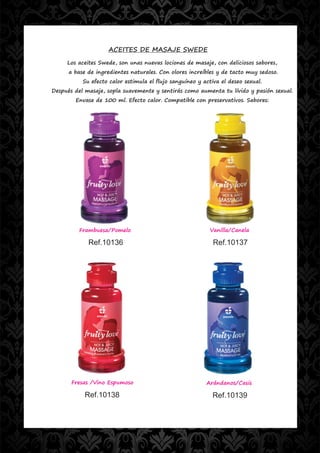 ACEITES DE MASAJE SWEDE
     Los aceites Swede, son unas nuevas lociones de masaje, con deliciosos sabores,
      a base de ingredientes naturales. Con olores increíbles y de tacto muy sedoso.
           Su efecto calor estimula el flujo sanguíneo y activa el deseo sexual.
Después del masaje, sopla suavemente y sentirás como aumenta tu lívido y pasión sexual.
        Envase de 100 ml. Efecto calor. Compatible con preservativos. Sabores:




         Frambuesa/Pomelo                                   Vanilla/Canela

             Ref.10136                                       Ref.10137




       Fresas /Vino Espumoso                              Arándanos/Casis

            Ref.10138                                        Ref.10139
 