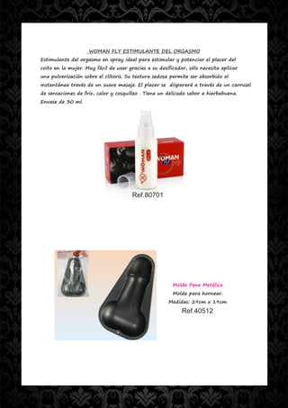 WOMAN FLY ESTIMULANTE DEL ORGASMO
Estimulante del orgasmo en spray ideal para estimular y potenciar el placer del
coito en la mujer. Muy fácil de usar gracias a su dosificador, sólo necesita aplicar
una pulverización sobre el clítoris. Su textura sedosa permite ser absorbido al
instantánea través de un suave masaje. El placer se disparará a través de un carrusel
de sensaciones de frío, calor y cosquilleo . Tiene un delicado sabor a hierbabuena.
Envase de 30 ml.




                                       Ref.80701




                                                        Molde Pene Metálico
                                                        Molde para hornear.
                                                      Medidas: 29cm x 19cm
                                                            Ref.40512
 