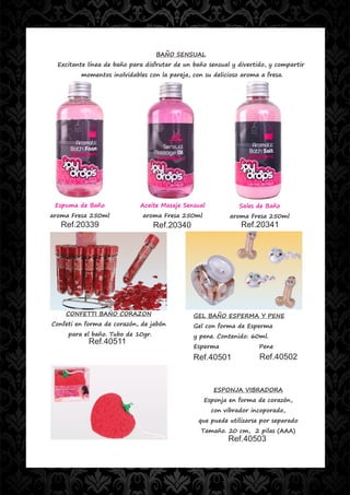 BAÑO SENSUAL
  Excitante línea de baño para disfrutar de un baño sensual y divertido, y compartir
         momentos inolvidables con la pareja, con su delicioso aroma a fresa.




 Espuma de Baño              Aceite Masaje Sensual            Sales de Baño
aroma Fresa 250ml             aroma Fresa 250ml            aroma Fresa 250ml
   Ref.20339                       Ref.20340                  Ref.20341




    CONFETTI BAÑO CORAZON                      GEL BAÑO ESPERMA Y PENE
Confeti en forma de corazón, de jabón          Gel con forma de Esperma
     para el baño. Tubo de 10gr.               y pene. Contenido: 60ml.
            Ref.40511
                                               Esperma               Pene
                                               Ref.40501             Ref.40502


                                                     ESPONJA VIBRADORA
                                                  Esponja en forma de corazón,
                                                     con vibrador incoporado,
                                                que puede utilizarse por separado
                                                 Tamaño. 20 cm, 2 pilas (AAA)
                                                          Ref.40503
 
