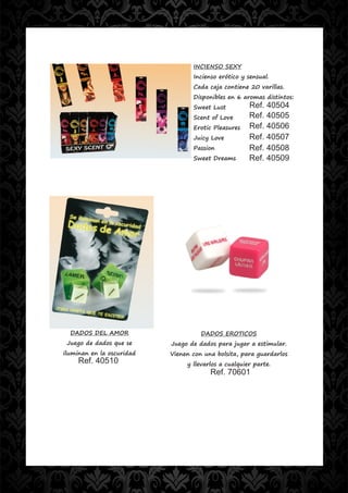 INCIENSO SEXY
                                  Incienso erótico y sensual.
                                  Cada caja contiene 20 varillas.
                                  Disponibles en 6 aromas distintos:
                                  Sweet Lust          Ref. 40504
                                  Scent of Love       Ref. 40505
                                  Erotic Pleasures    Ref. 40506
                                  Juicy Love          Ref. 40507
                                  Passion             Ref. 40508
                                  Sweet Dreams        Ref. 40509




  DADOS DEL AMOR                     DADOS EROTICOS
 Juego de dados que se     Juego de dados para jugar a estimular.
iluminan en la oscuridad   Vienen con una bolsita, para guardarlos
     Ref. 40510                 y llevarlos a cualquier parte.
                                        Ref. 70601
 