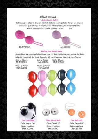 BOLAS CHINAS
                                Geisha Lastic Ball S
Fabricadas en silicona de gran calidad, textura aterciopelada. Tienen un sistema
    patentado que refuerza el efecto de las vibraciones haciéndolas silenciosas.
              Adrien Lastic.Silicona 100%. Colores:    Rosa        Lila




    Ref.70602                                          Ref.70603
                                Perfect Duo Bolas Chinas
Bolas chinas de aterciopelada silicona, con cordoncito flexible para retirar las bolas.,
rotación regular de las bolas. Tamaño: 10 cm: Diámetro bala: 3,6 cm. Colores:
Roja y Blanca              Lila y Blanca      Azúl y Blanca
Ref.90801                  Ref.90802           Ref.90805
Verde y Blanca             Negra y Blanca
 Ref.90803                   Ref.90804




        Duo Tone Balls                Silver Metal Balls              Duo Balls Soft
      Color Negro. PVC                 Color Plata.PVC              Color Carne.PVC
       Seven creations.                Seven creations.              Seven creations.
        Ref.20309                       Ref.20310                     Ref.20311
 