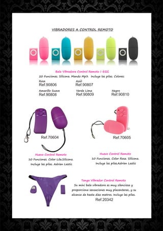 VIBRADORES A CONTROL REMOTO




                    Bala Vibradora Control Remoto i-EGG
        20 Funciones. Silicona. Mando Mp3. Incluye las pilas. Colores:
        Rosa                          Azúl
        Ref.90806                    Ref.90807
        Amarillo Suave                Verde Lima                Negro
        Ref.90808                     Ref.90809                 Ref.90810




         Ref.70604                                               Ref.70605



     Huevo Control Remoto                              Huevo Control Remoto

10 Funciones. Color Lila.Silicona.               10 Funciones. Color Rosa. Silicona.

 Incluye las pilas. Adrien Lastic                   Incluye las pilas.Adrien Lastic




                                          Tanga Vibrador Control Remoto
                                     Su mini bala vibradora es muy silenciosa y
                                proporciona sensaciones muy placenteras, y su
                                alcance de hasta diez metros. Incluye las pilas.
                                                    Ref.20342
 