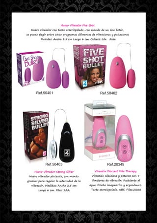 Huevo Vibrador Five Shot
   Huevo vibrador con tacto aterciopelado, con mando de un solo botón,
se puede elegir entre cinco programas diferentes de vibraciones y pulsaciones
          Medidas: Ancho 1.5 cm Largo 6 cm. Colores: Lila     Rosa




       Ref.50401                                       Ref.50402




              Ref.50403                                     Ref.20349
      Huevo Vibrador Strong Silver                  Vibrador Discreet Vibe Therapy
  Huevo vibrador plateado, con mando             Vibración silenciosa y potente con 7
gradual para regular la intensidad de la         funciones de vibración. Resistente al
   vibración. Medidas: Ancho 2.5 cm            agua .Diseño imaginativo y ergonómico.
         Largo 6 cm. Pilas: 2AA                 Tacto aterciopelado. ABS. Pilas:2AAA
 