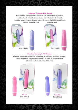 Vibradores Quantum Vibe Therapy
    Mini vibrador sumergible de 7 funciones. Tres intensidades de pulsación,
      una función de vibración en aumento y tres velocidades de vibración
  Medidas: Largo: 8,7 cm.Diámetro: 2 cm. Pila tipo N (incluida).Material: ABS.
               Colores: Quantum Lila                Quantum Rosa




         Ref.20350                                        Ref.20351


                      Vibradores Microscopic Vibe Therapy
Vibración silenciosa y potente con 7 funciones de vibración. Resistente al agua .
    Diseño imaginativo y ergonómico.Fabricado al 100% en silicona médica
                    Medidas: 12,5 cm x 2,5 cm. Pilas: 1AA




             Mini P                                            Mini Mite
          Ref.20352                                           Ref.20353
 