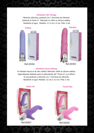 Vibradores Vibe Therapy
      Vibración silenciosa y potente con 7 funciones de vibración.
      Estimula el Punto G. Fabricado al 100% en silicona médica.
       Resistente al agua . Medidas: 17,5 cm x 3 cm. Pilas: 2 AA

         Ecstasy                                                   Meridian




        Ref.20354                                           Ref.20355

                        Vibradores Fonzie Feelztoys
El vibrador Fonzie es de alta calidad, fabricado 100% en silicona médica.
Especialmente diseñado para la estimulación del “Punto G” y el clítoris.
       Es muy potente y silencioso con 7 funciones de vibración.
       Resistente al agua. Medidas: 16 cm x 3,5 cm. Pilas: 2 AA



          Fonzie Lila                                    Fonzie Rosa




    Ref.60501                                         Ref.60502
 