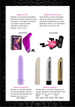 Pretty Love Cute                             Mariposa Vibradora Arnés
Vibrador con 12 funciones. Recargable.        Arnés elástico con forma de mariposa.
Estimulador clitoriano. Resistente al agua.   Dispone de vibraciones de diferentes
Presentado en caja rígida de alta gama,       velocidades controladas por un mando.
con cargador, manual y bolsita.               Realizada en silicona y con estimulación
Fabricado en 100% silicona.                   doble clítoris y anal. Pilas: 2AA
Medidas: 11cm x 3,8cm



             Ref.20302                                        Ref.30209




    Vibrador Diamond Silk                           Vibradores Ladyfinger
Vibrador con velocidad regulable ,       Vibrador clásico, con punta inclinada y base
de tacto aterciopelado, decorado         estriada. Regulador de velocidad.Material: abs
con cristales de fantasía.Pilas:1AA      Medidas: 11 cm x 2,4 cm. Pilas:1AA
Medidas: 13,5 cm x 3 cm.                 Blanco       Plata          Oro
         Ref. 30201                      Ref. 30221 Ref. 30222 Ref. 30223
 