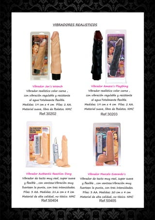 VIBRADORES REALISTICOS




       Vibrador Jen´s Wrench                        Vibrador Amara´s Plaything
   Vibrador realístico color carne ,              Vibrador realístico color carne ,
 con vibración regulable y resistente           con vibración regulable y resistente
     al agua.Totalmente flexible.                   al agua.Totalmente flexible.
Medidas: 19 cm x 4 cm Pilas: 2 AA.             Medidas: 19 cm x 4 cm Pilas: 2 AA.
Material suave, libre de ftalatos. NMC         Material suave, libre de ftalatos. NMC
             Ref.30202                                     Ref.30203




  Vibrador Authentic Reaction Dong               Vibrador Marcelo Everardo´s
Vibrador de tacto muy real, super suave     Vibrador de tacto muy real, super suave
 y flexible , con ventosa.Vibración muy      y flexible , con ventosa.Vibración muy
fuerteen la punta, con tres intensidades.   fuerteen la punta, con tres intensidades.
Pilas: 3 AA. Medidas: 21,6 cm x 4 cm         Pilas: 3 AA. Medidas: 20 cm x 4 cm
Material de alta calidad, no tóxico. NMC    Material de alta calidad, no tóxico. NMC
              Ref.50404                                   Ref.50405
 