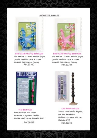 JUGUETES ANALES




 Bolas Anales Thai Toy Beads Azúl         Bolas Anales Thai Toy Beads Rosa
Tira anal de 10 bolas, para los juegos   Tira anal de 10 bolas, para los juegos
previos .Medidas:25cm x 2,5cm            previos. Medidas:25cm x 2,5cm
Material: PVC. Marca: Toy Joy            Material: PVC. Marca: Toy Joy
            Ref.20340                               Ref.20341




                                                    Love Trhob Tira Anal
     Thai Beads Rosa
                                                Tira de bolas anales delgada,
Para iniciación anal unisex.
                                                con base de ventosa.
Estimulan el orgasmo. Flexibles.
                                                Medidas:17,8 cm x 1-2 cm.
Medida total: 15 cm. Material: PVC.
                                                Material: PVC.
            Ref.30219                               Ref.20313
 