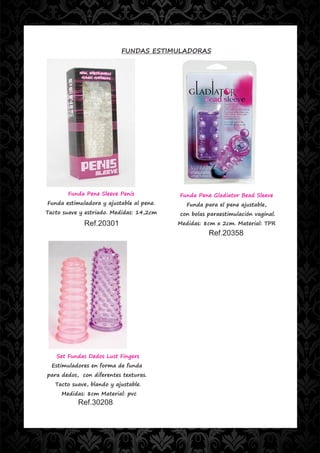FUNDAS ESTIMULADORAS




       Funda Pene Sleeve Penis            Funda Pene Gladiator Bead Sleeve
Funda estimuladora y ajustable al pene.      Funda para el pene ajustable,
Tacto suave y estriado. Medidas: 14,2cm   con bolas paraestimulación vaginal.
             Ref.20301                    Medidas: 8cm x 2cm. Material: TPR
                                                     Ref.20358




   Set Fundas Dedos Lust Fingers
  Estimuladores en forma de funda
para dedos, con diferentes texturas.
   Tacto suave, blando y ajustable.
     Medidas: 8cm Material: pvc
           Ref.30208
 