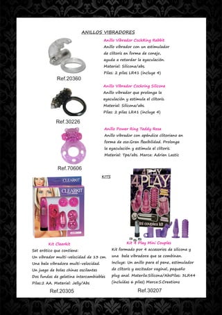 ANILLOS VIBRADORES
                                      Anillo Vibrador CockRing Rabbit
                                      Anillo vibrador con un estimulador
                                      de clítoris en forma de conejo,
                                      ayuda a retardar la eyaculación.
                                      Material: Silicona/abs.
                                      Pilas: 2 pilas LR41 (incluye 4)
             Ref.20360
                                      Anillo Vibrador Cockring Silicone
                                      Anillo vibrador que prolonga la
                                      eyaculación y estimula el clítoris.
                                      Material: Silicona/abs.
                                      Pilas: 2 pilas LR41 (incluye 4)

            Ref.30226
                                       Anillo Power Ring Teddy Rosa
                                       Anillo vibrador con apéndice clitoriano en
                                       forma de oso.Gran flexibilidad. Prolonga
                                       la eyaculación y estimula el clítoris.
                                       Material: Tpe/abs. Marca: Adrien Lastic


             Ref.70606
                                      KITS




        Kit Clearkit                                 Kit 4 Play Mini Couples

Set erótico que contiene:                    Kit formado por 4 accesorios de silicona y

Un vibrador multi-velocidad de 13 cm.        una bala vibradora que se combinan.

Una bala vibradora multi-velocidad.          Incluye: Un anillo para el pene, estimulador

Un juego de bolas chinas oscilantes          de clítoris y excitador vaginal, pequeño

Dos fundas de gelatina intercambiables       plug anal. Materila:Silicona/AbsPilas: 3LR44

Pilas:2 AA. Material: Jelly/Abs              (incluídas 6 pilas) Marca:S.Creations

         Ref.20305                                         Ref.30207
 