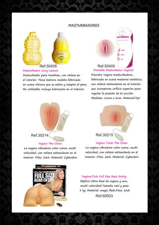 MASTURBADORES




             Ref.50408                                       Ref.50409
Masturbador Juicy Lemon                                   Portable Masturbator Vaginal
Masturbador para hombres, con relieve en                Discreta Vagina masturbadora,
el interior. Tiene textura realista fabricada           fabricada en suave material realístico,
en suave silicona que se estira y adapta al pene.       con relieve estimulante en el interior
Re-utilizable. Incluye lubricante en el interior.       que incorporan orificio superior para
                                                        regular la presión de la succión.
                                                        Medidas: 16cm x 6cm. Material:Tpr




      Ref.30214                                             Ref.30215

            Vagina The Clone                                Vagina Torso The Clone
La vagina vibradora color carne, multi              La vagina vibradora color carne, multi
velocidad, con relieve estimulante en el            velocidad, con relieve estimulante en el
interior .Pilas: 2AA. Material: Cyberskin.          interior .Pilas: 2AA. Material: Cyberskin.




                                                Vagina/Culo Full Size Rear Entry
                                             Réplica Ultra Real de vagina y ano,
                                                multi-velocidad.Tamaño real y peso
                                             4 kg. Material: magic flesh.Pilas: 2AA

                                                            Ref.60503
 