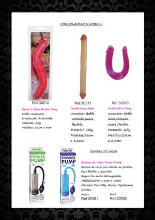 CONSOLADORES DOBLES




        Ref.30212                  Ref.30211                     Ref.30210
Bend It Ultra Double Dong       Double Dong Fesh              Double Mini Dong

Doble consolador                Consolador doble              Consolador doble
translucido. Articulable.        veteado,suave,               mini,veteado,
Material: Jelly.
                                 flexible.                    suave,flexible.
Medidas: 35cm x 4cm
                                Material: Jelly               Material: Jelly
                                Medidas:36cm                  Medidas:25cm
                                x 3,5cm                       x 3,5cm


                                                BOMBAS DE VACIO



                                        Bombas de Vacío Power Pump
                                        Bomba de vacío con válvula de presión,
                                        base flexible y ajustable.
                                        Regalo Un anillo estrangulador
                                        Medidas:20cm x 6cm x 18cm
                                        Material: Pvc/Jelly. Marca: Pipedreams
                                        Colores:
                                        Negro                  Azúl
                                        Ref.20361               Ref.20362
 