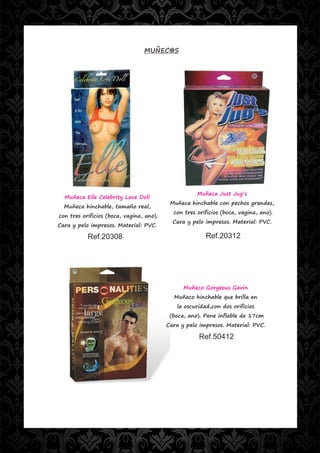 MUÑEC@S




                                                     Muñeca Just Jug´s
  Muñeca Elle Celebrity Love Doll
                                           Muñeca hinchable con pechos grandes,
  Muñeca hinchable, tamaño real,
                                            con tres orificios (boca, vagina, ano).
con tres orificios (boca, vagina, ano).
                                            Cara y pelo impresos. Material: PVC.
Cara y pelo impresos. Material: PVC.

           Ref.20308                                    Ref.20312




                                                Muñeco Gorgeous Gavin
                                            Muñeco hinchable que brilla en
                                             la oscuridad,con dos orificios
                                           (boca, ano). Pene inflable de 17cm
                                          Cara y pelo impresos. Material: PVC.

                                                      Ref.50412
 