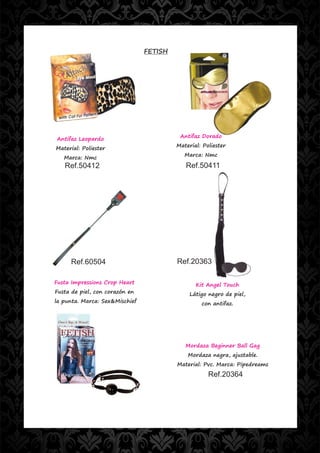 FETISH




                                          Antifaz Dorado
Antifaz Leopardo
                                         Material: Poliester
Material: Poliester
                                            Marca: Nmc
   Marca: Nmc
   Ref.50412                                Ref.50411




     Ref.60504                           Ref.20363

Fusta Impressions Crop Heart                    Kit Angel Touch
Fusta de piel, con corazón en                 Látigo negro de piel,
la punta. Marca: Sex&Mischief                     con antifaz.




                                            Mordaza Beginner Ball Gag
                                             Mordaza negra, ajustable.
                                         Material: Pvc. Marca: Pipedreams
                                                     Ref.20364
 