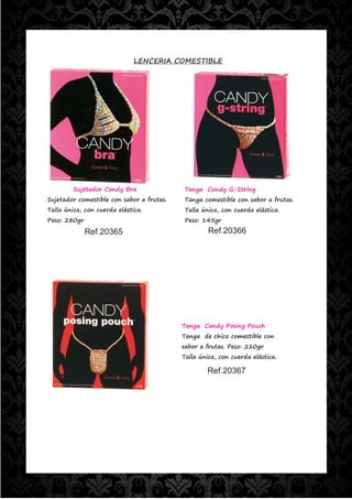 LENCERIA COMESTIBLE




         Sujetador Candy Bra                Tanga Candy G-String
Sujetador comestible con sabor a frutas.    Tanga comestible con sabor a frutas.
Talla única, con cuerda elástica.           Talla única, con cuerda elástica.
Peso: 280gr                                 Peso: 145gr

              Ref.20365                             Ref.20366




                                           Tanga Candy Posing Pouch
                                           Tanga de chico comestible con
                                           sabor a frutas. Peso: 210gr
                                           Talla única, con cuerda elástica.

                                                    Ref.20367
 