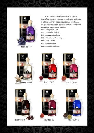 ACEITE AFRODISIACO BESOS INTIMOS
                  Intensifica el placer con suaves caricias y activarás
                  el efecto calor en las zonas erógenas combinado
                  con su delicado sabor. Botella: 100 ml. Comestible.
                  Aceite con efecto calor. Sabores:
                  10117 Orgía de Uvas
                  10118 Vainilla Fetiche
                  10113 Cereza Ardiente
                  10119 Fresas y Champagne
                  10114 Chocolate
                  10115 Frambuesa

     Ref. 10117   10116 Frutas Exóticas




     Ref. 10118      Ref. 10113                    Ref. 10119




Ref.10114             Ref.10115                       Ref. 10116




                                                                          Ref.SH101
 