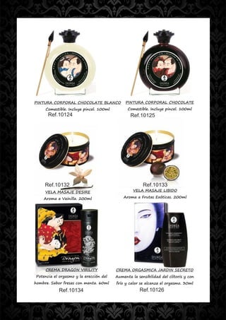 PINTURA CORPORAL CHOCOLATE BLANCO             PINTURA CORPORAL CHOCOLATE
     Comestible. Incluye pincel. 100ml         Comestible. Incluye pincel. 100ml
      Ref.10124                                 Ref.10125




     Ref.10132                                         Ref.10133
     VELA MASAJE DESIRE                           VELA MASAJE LIBIDO

    Aroma a Vainilla. 200ml                  Aroma a Frutas Exóticas. 200ml




     CREMA DRAGON VIRILITY               CREMA ORGASMICA JARDIN SECRETO
Potencia el orgasmo y la erección del    Aumenta la sensibilidad del clítoris y con
hombre. Sabor fresas con menta. 60ml     frío y calor se alcanza el orgasmo. 30ml
           Ref.10134                                 Ref.10126
 