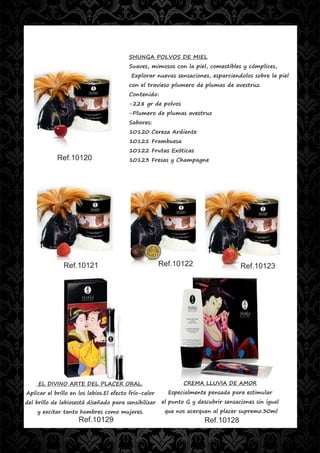 SHUNGA POLVOS DE MIEL
                                         Suaves, mimosos con la piel, comestibles y cómplices,
                                          Explorar nuevas sensaciones, esparciendolos sobre la piel
                                         con el travieso plumero de plumas de avestruz.
                                         Contenido:
                                         -228 gr de polvos
                                         -Plumero de plumas avestruz
                                         Sabores:
                                         10120 Cereza Ardiente
                                         10121 Frambuesa
                                         10122 Frutas Exóticas
            Ref.10120                    10123 Fresas y Champagne




               Ref.10121                               Ref.10122                    Ref.10123




     EL DIVINO ARTE DEL PLACER ORAL.                           CREMA LLUVIA DE AMOR
Aplicar el brillo en los labios.El efecto frío-calor     Especialmente pensada para estimular
del brillo de labiosestá diseñado para sensibilizar    el punto G y descubrir sensaciones sin igual
    y excitar tanto hombres como mujeres.               que nos acerquen al placer supremo.30ml
                     Ref.10129                                         Ref.10128
 