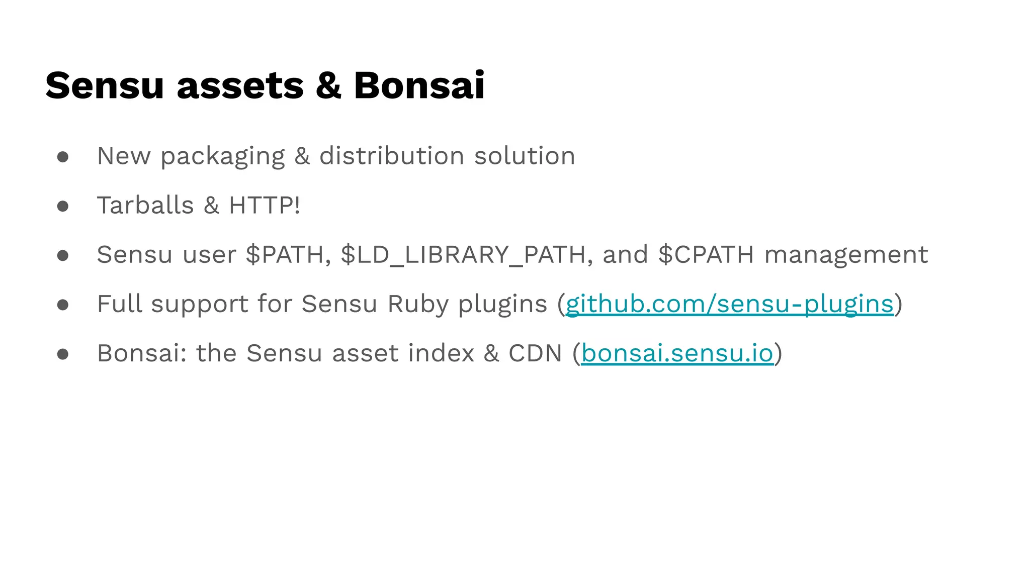 Sensu assets & Bonsai
● New packaging & distribution solution
● Tarballs & HTTP!
● Sensu user $PATH, $LD_LIBRARY_PATH, and $CPATH management
● Full support for Sensu Ruby plugins (github.com/sensu-plugins)
● Bonsai: the Sensu asset index & CDN (bonsai.sensu.io)
 
