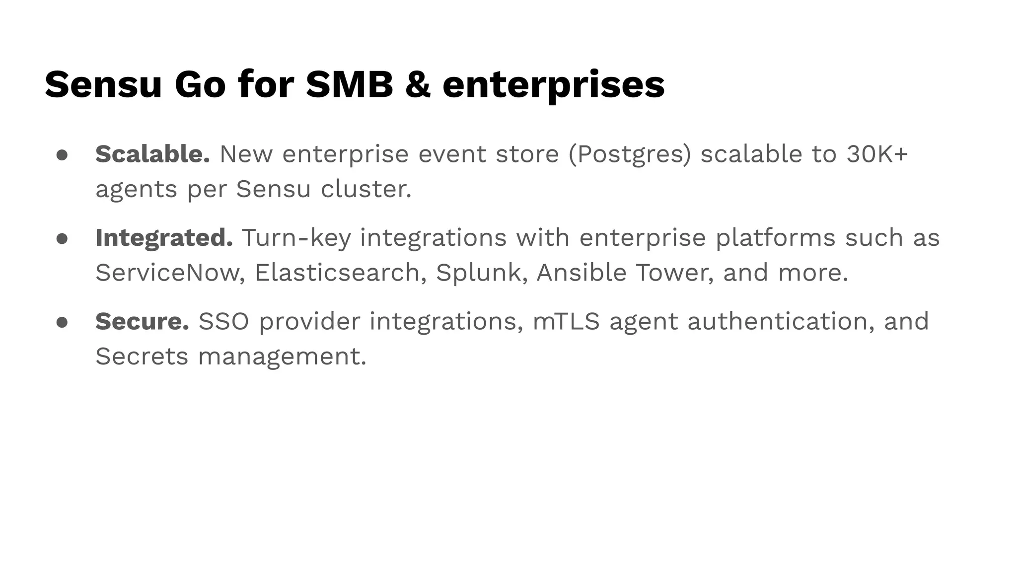 ● Scalable. New enterprise event store (Postgres) scalable to 30K+
agents per Sensu cluster.
● Integrated. Turn-key integrations with enterprise platforms such as
ServiceNow, Elasticsearch, Splunk, Ansible Tower, and more.
● Secure. SSO provider integrations, mTLS agent authentication, and
Secrets management.
Sensu Go for SMB & enterprises
 