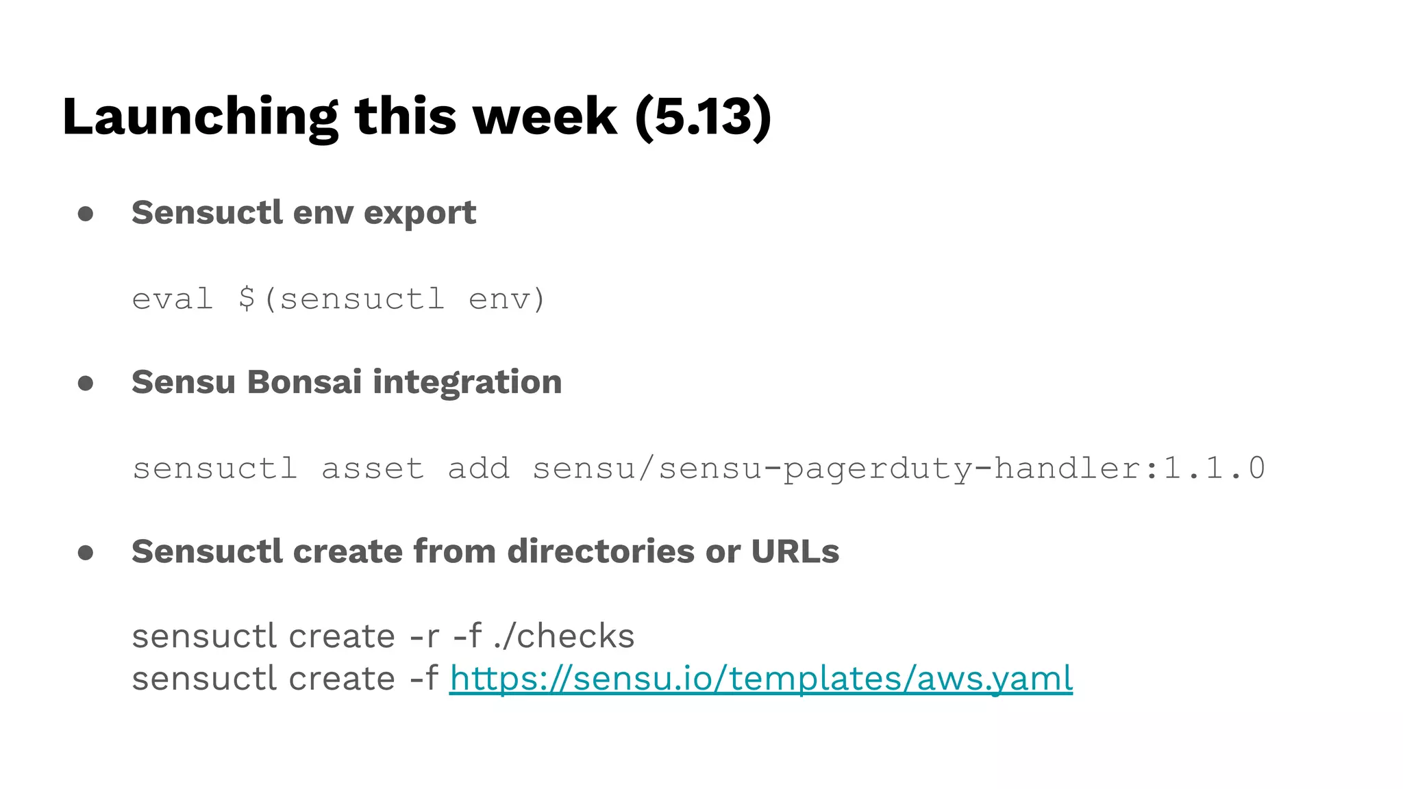 Launching this week (5.13)
● Sensuctl env export
eval $(sensuctl env)
● Sensu Bonsai integration
sensuctl asset add sensu/sensu-pagerduty-handler:1.1.0
● Sensuctl create from directories or URLs
sensuctl create -r -f ./checks
sensuctl create -f https://sensu.io/templates/aws.yaml
 