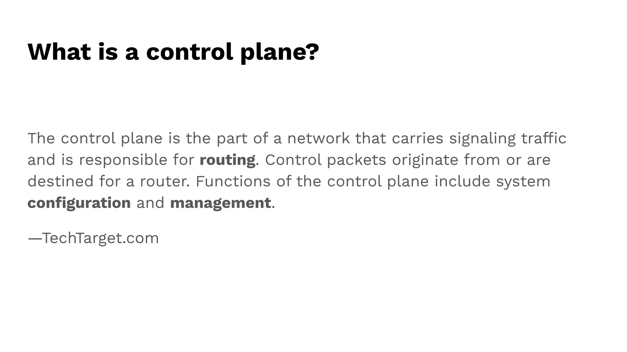 What is a control plane?
The control plane is the part of a network that carries signaling trafﬁc
and is responsible for routing. Control packets originate from or are
destined for a router. Functions of the control plane include system
conﬁguration and management.
—TechTarget.com
 