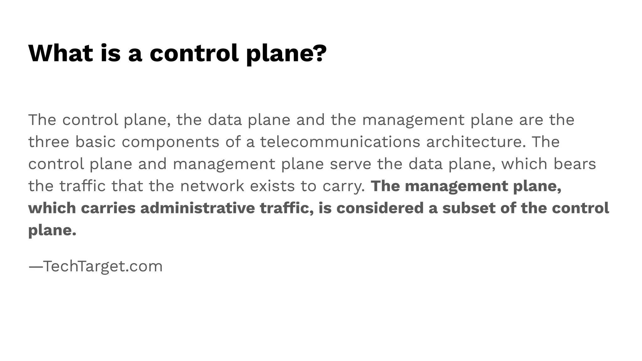 What is a control plane?
The control plane, the data plane and the management plane are the
three basic components of a telecommunications architecture. The
control plane and management plane serve the data plane, which bears
the trafﬁc that the network exists to carry. The management plane,
which carries administrative trafﬁc, is considered a subset of the control
plane.
—TechTarget.com
 