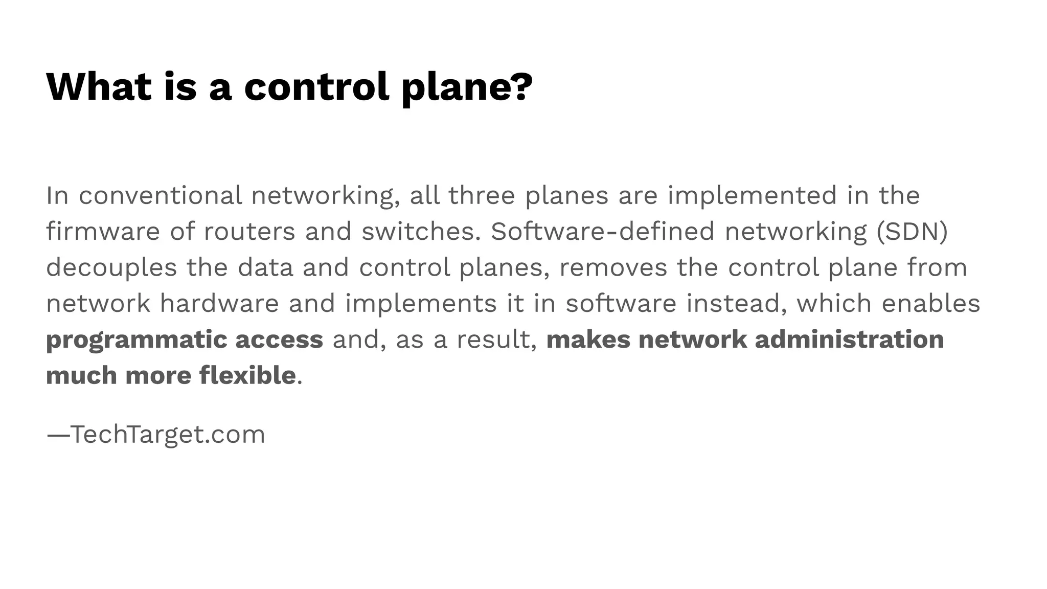 What is a control plane?
In conventional networking, all three planes are implemented in the
ﬁrmware of routers and switches. Software-deﬁned networking (SDN)
decouples the data and control planes, removes the control plane from
network hardware and implements it in software instead, which enables
programmatic access and, as a result, makes network administration
much more ﬂexible.
—TechTarget.com
 