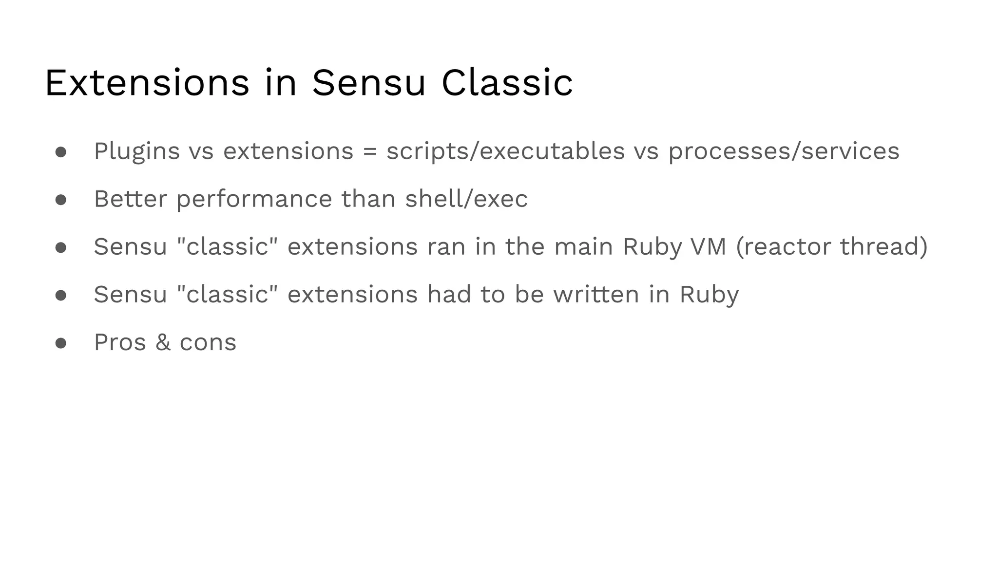 Extensions in Sensu Classic
● Plugins vs extensions = scripts/executables vs processes/services
● Better performance than shell/exec
● Sensu "classic" extensions ran in the main Ruby VM (reactor thread)
● Sensu "classic" extensions had to be written in Ruby
● Pros & cons
 