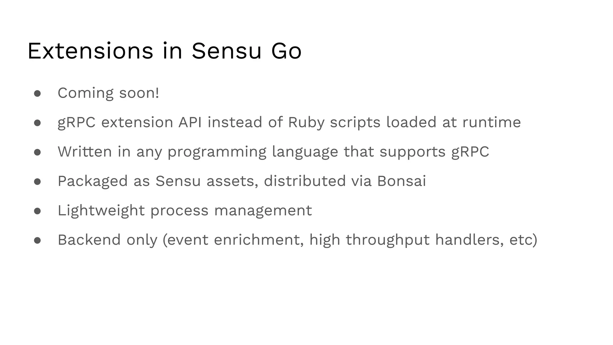 Extensions in Sensu Go
● Coming soon!
● gRPC extension API instead of Ruby scripts loaded at runtime
● Written in any programming language that supports gRPC
● Packaged as Sensu assets, distributed via Bonsai
● Lightweight process management
● Backend only (event enrichment, high throughput handlers, etc)
 