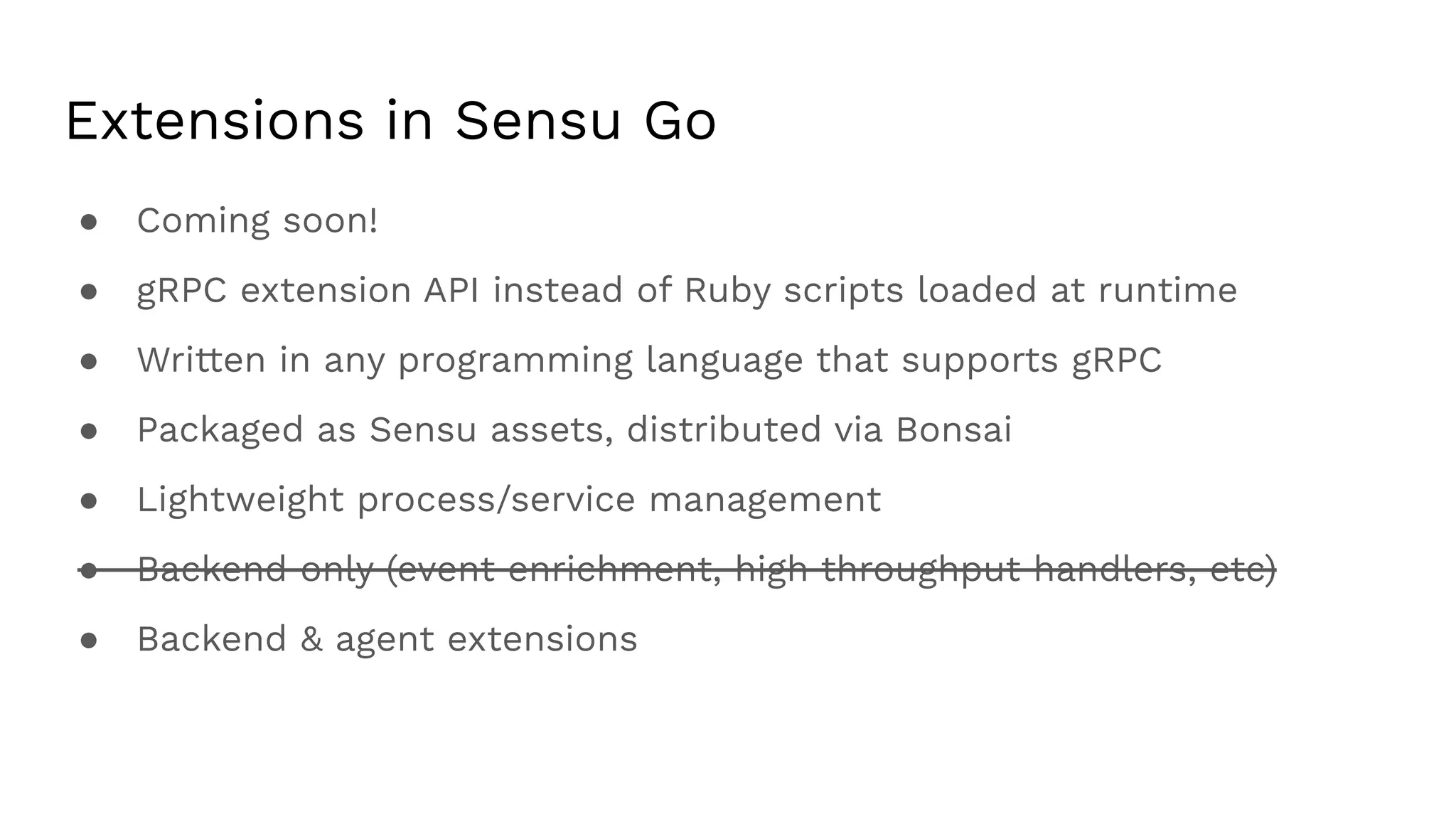 Extensions in Sensu Go
● Coming soon!
● gRPC extension API instead of Ruby scripts loaded at runtime
● Written in any programming language that supports gRPC
● Packaged as Sensu assets, distributed via Bonsai
● Lightweight process/service management
● Backend only (event enrichment, high throughput handlers, etc)
● Backend & agent extensions
 