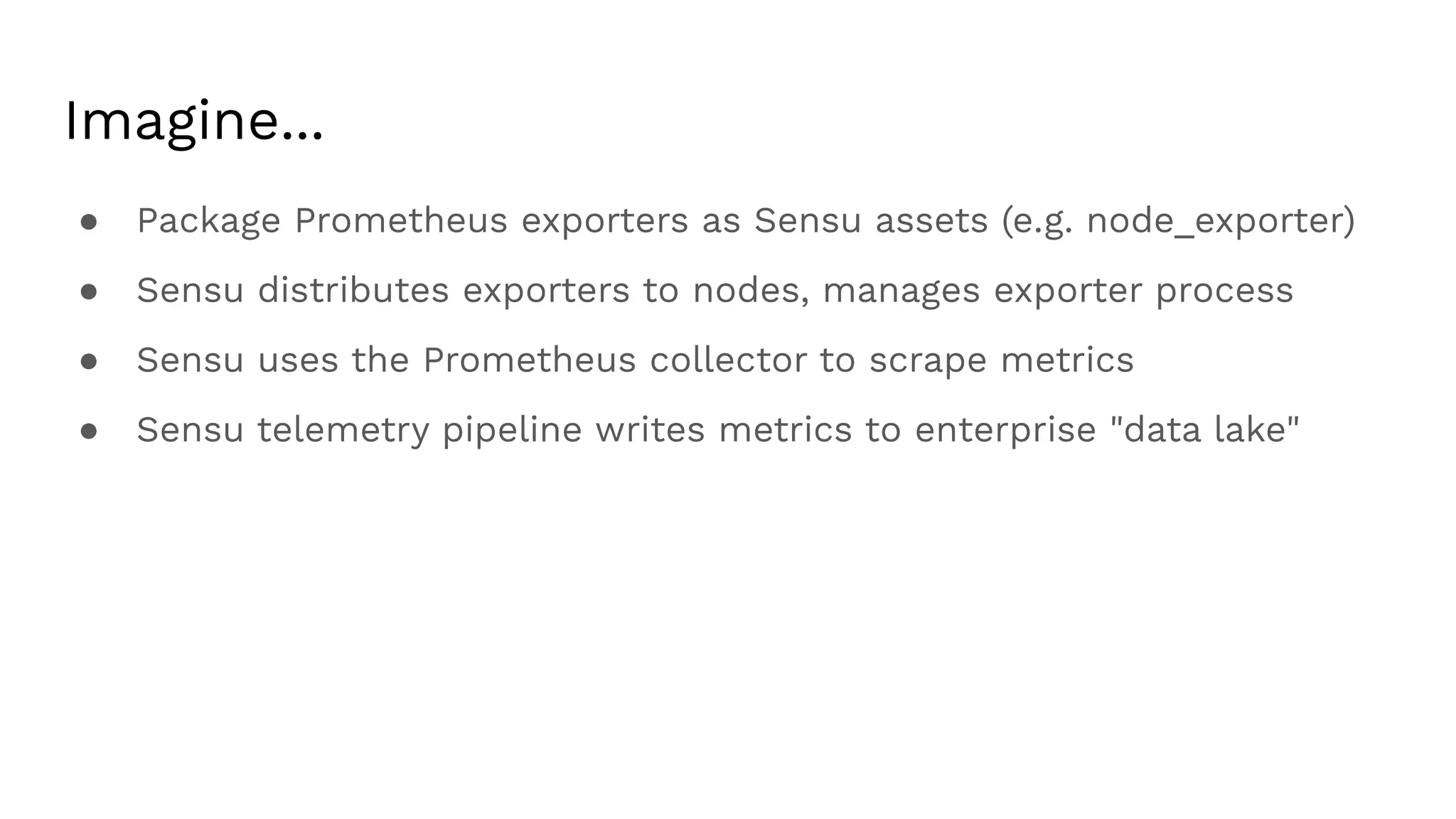 Imagine...
● Package Prometheus exporters as Sensu assets (e.g. node_exporter)
● Sensu distributes exporters to nodes, manages exporter process
● Sensu uses the Prometheus collector to scrape metrics
● Sensu telemetry pipeline writes metrics to enterprise "data lake"
 