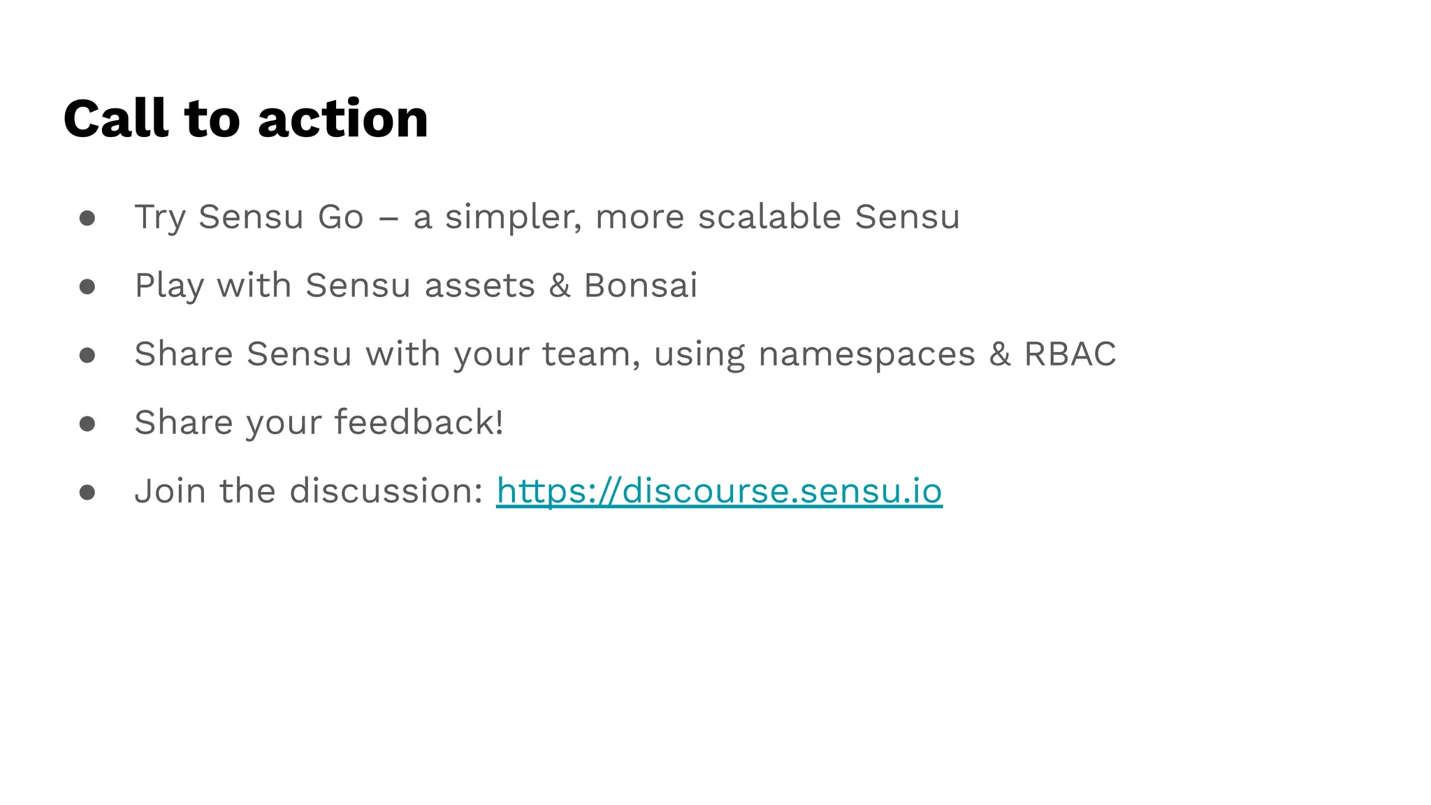 Call to action
● Try Sensu Go – a simpler, more scalable Sensu
● Play with Sensu assets & Bonsai
● Share Sensu with your team, using namespaces & RBAC
● Share your feedback!
● Join the discussion: https://discourse.sensu.io
 