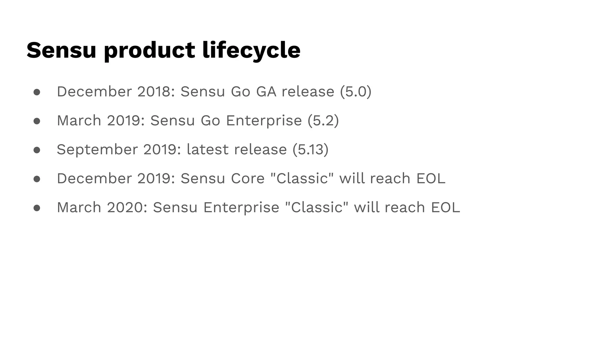 ● December 2018: Sensu Go GA release (5.0)
● March 2019: Sensu Go Enterprise (5.2)
● September 2019: latest release (5.13)
● December 2019: Sensu Core "Classic" will reach EOL
● March 2020: Sensu Enterprise "Classic" will reach EOL
Sensu product lifecycle
 