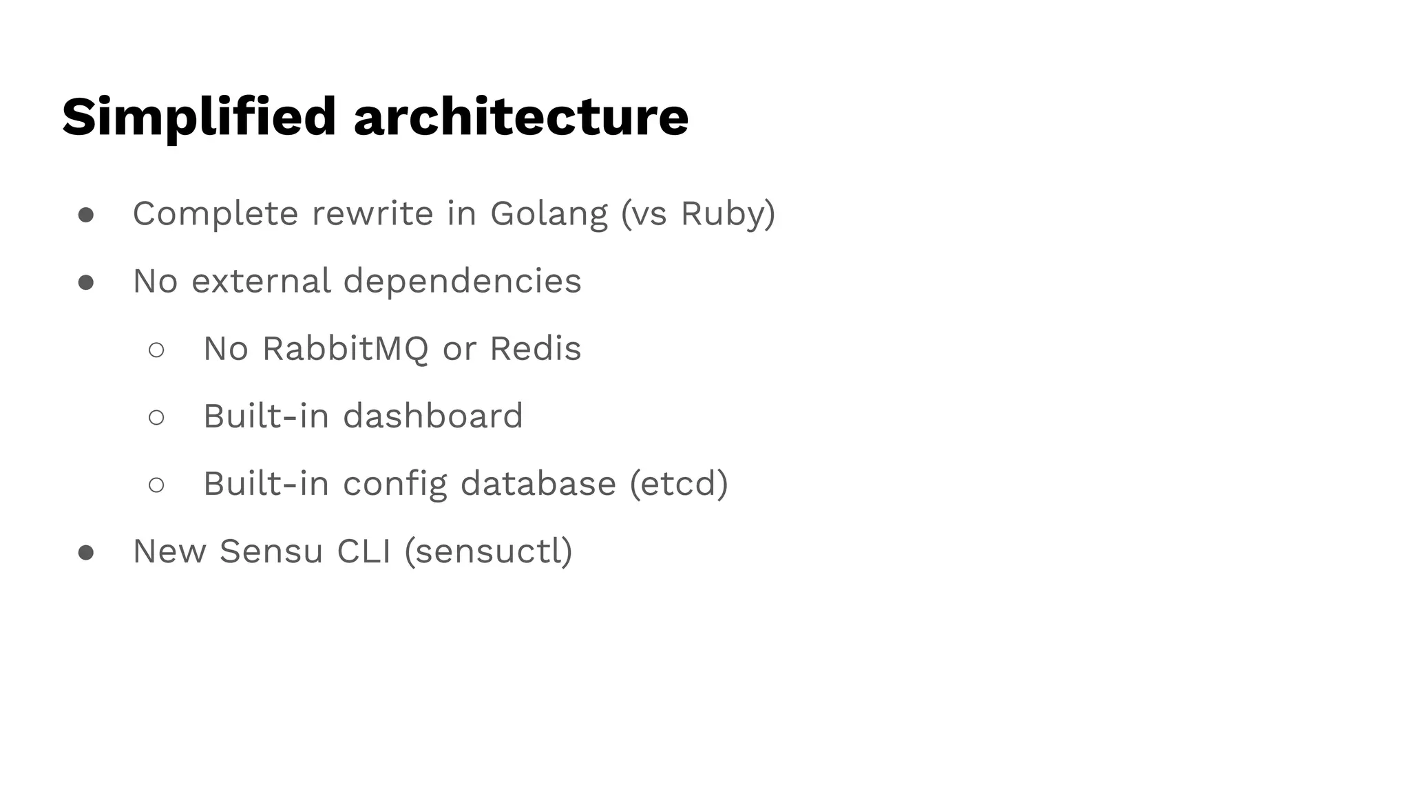 Simpliﬁed architecture
● Complete rewrite in Golang (vs Ruby)
● No external dependencies
○ No RabbitMQ or Redis
○ Built-in dashboard
○ Built-in conﬁg database (etcd)
● New Sensu CLI (sensuctl)
 