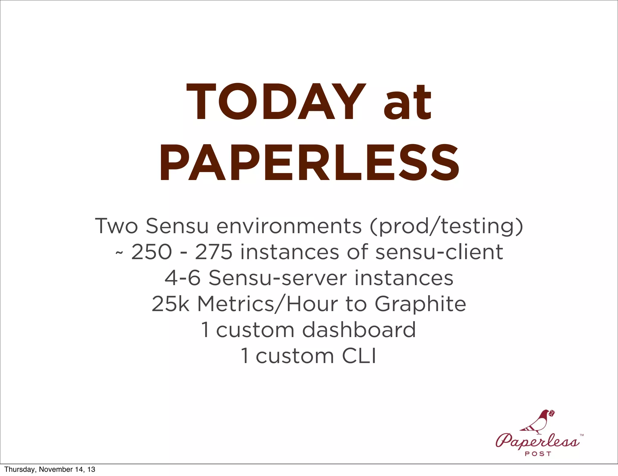 TODAY at
PAPERLESS
Two Sensu environments (prod/testing)
~ 250 - 275 instances of sensu-client
4-6 Sensu-server instances
25k Metrics/Hour to Graphite
1 custom dashboard
1 custom CLI

Thursday, November 14, 13

 